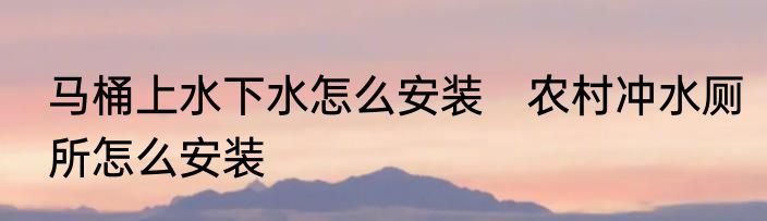 马桶上水下水怎么安装　农村冲水厕所怎么安装