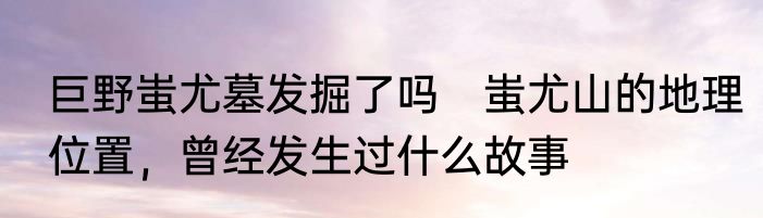 巨野蚩尤墓发掘了吗　蚩尤山的地理位置，曾经发生过什么故事