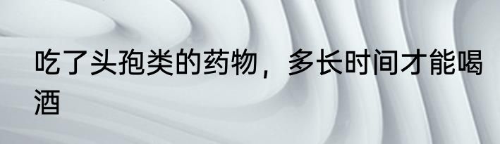 吃了头孢类的药物，多长时间才能喝酒