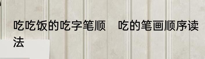 吃吃饭的吃字笔顺　吃的笔画顺序读法