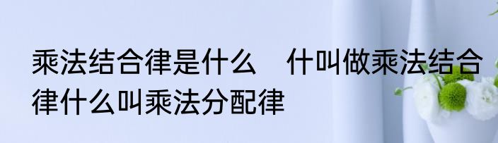 乘法结合律是什么　什叫做乘法结合律什么叫乘法分配律