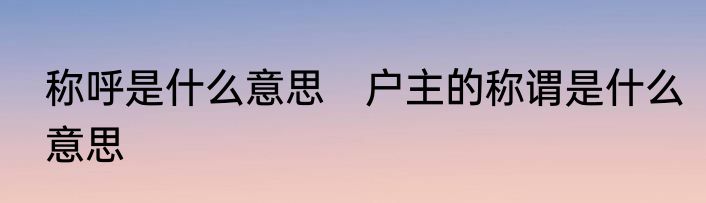 称呼是什么意思　户主的称谓是什么意思