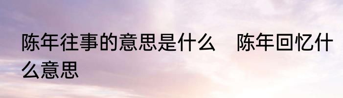 陈年往事的意思是什么　陈年回忆什么意思
