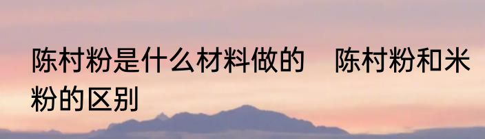 陈村粉是什么材料做的　陈村粉和米粉的区别