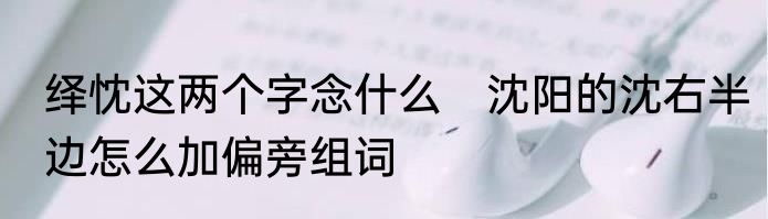 绎忱这两个字念什么　沈阳的沈右半边怎么加偏旁组词