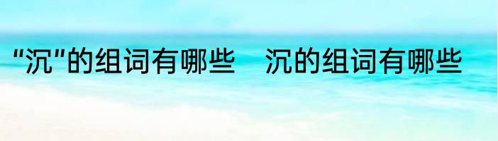 “沉”的组词有哪些　沉的组词有哪些