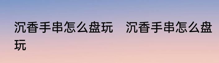 沉香手串怎么盘玩　沉香手串怎么盘玩