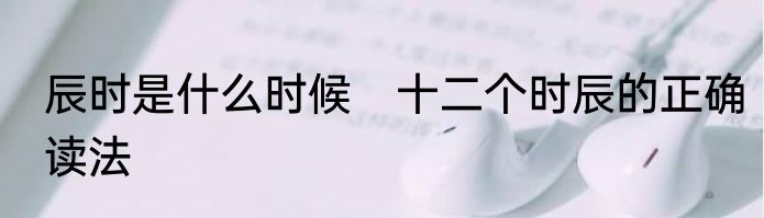 辰时是什么时候　十二个时辰的正确读法
