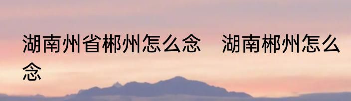 湖南州省郴州怎么念　湖南郴州怎么念