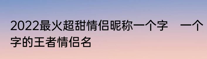 2022最火超甜情侣昵称一个字　一个字的王者情侣名