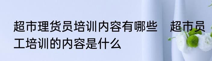 超市理货员培训内容有哪些　超市员工培训的内容是什么