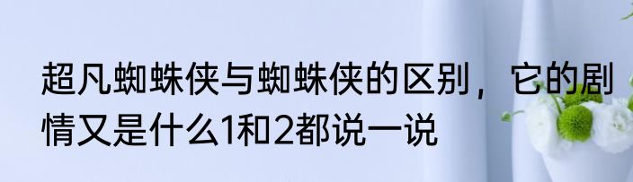 超凡蜘蛛侠与蜘蛛侠的区别，它的剧情又是什么1和2都说一说