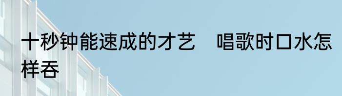 十秒钟能速成的才艺　唱歌时口水怎样吞