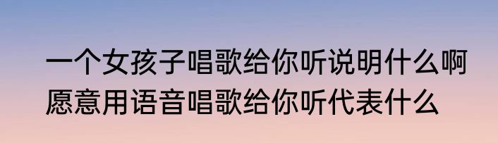 一个女孩子唱歌给你听说明什么啊　愿意用语音唱歌给你听代表什么
