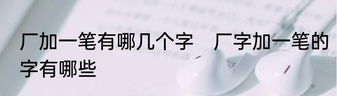 厂加一笔有哪几个字　厂字加一笔的字有哪些