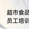 超市食品培训内容与培训要求　超市员工培训的主要内容有哪些