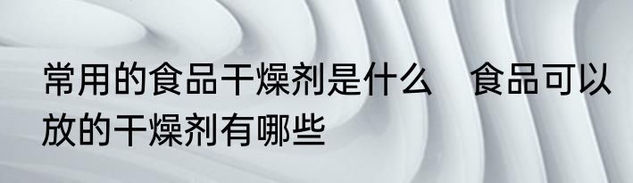 常用的食品干燥剂是什么　食品可以放的干燥剂有哪些