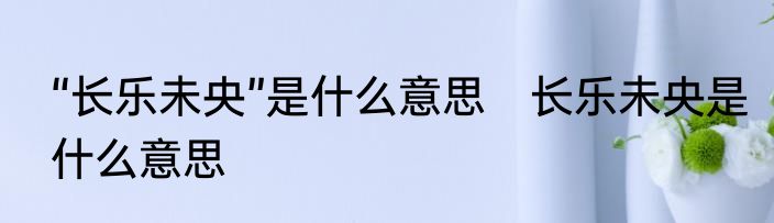 “长乐未央”是什么意思　长乐未央是什么意思