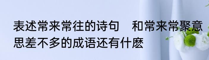表述常来常往的诗句　和常来常聚意思差不多的成语还有什麽