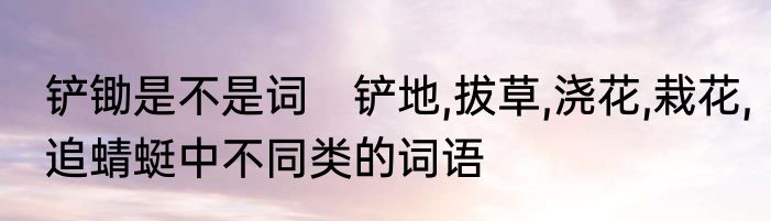 铲锄是不是词　铲地,拔草,浇花,栽花,追蜻蜓中不同类的词语