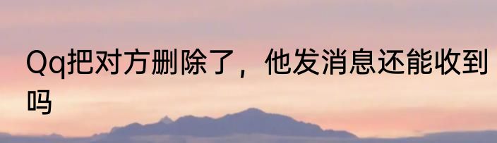 Qq把对方删除了，他发消息还能收到吗