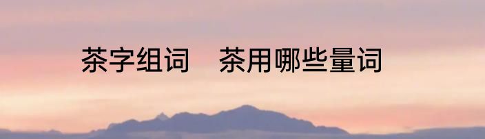 茶字组词　茶用哪些量词