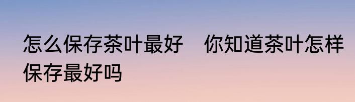 怎么保存茶叶最好　你知道茶叶怎样保存最好吗