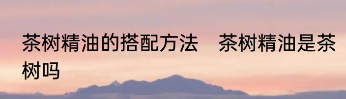 茶树精油的搭配方法　茶树精油是茶树吗