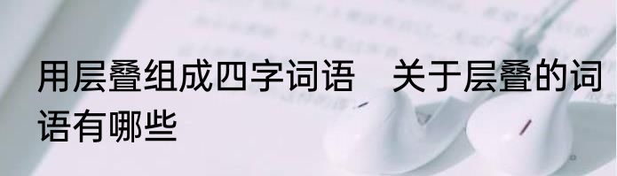 用层叠组成四字词语　关于层叠的词语有哪些
