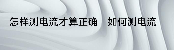 怎样测电流才算正确　如何测电流