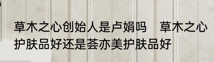草木之心创始人是卢娟吗　草木之心护肤品好还是荟亦美护肤品好
