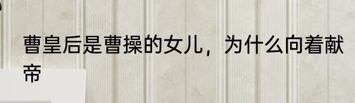 曹皇后是曹操的女儿，为什么向着献帝