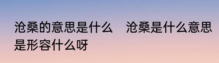 沧桑的意思是什么　沧桑是什么意思是形容什么呀