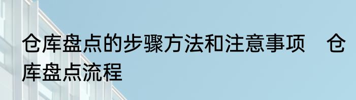 仓库盘点的步骤方法和注意事项　仓库盘点流程