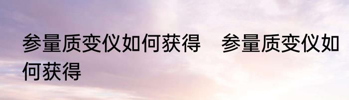 参量质变仪如何获得　参量质变仪如何获得