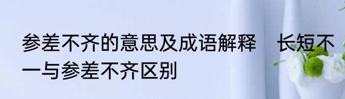 参差不齐的意思及成语解释　长短不一与参差不齐区别