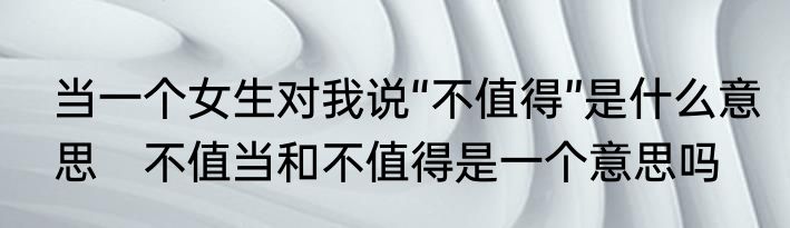 当一个女生对我说“不值得”是什么意思　不值当和不值得是一个意思吗