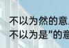 不以为然的意思是什么　“不以为然”“不以为是”的意思分别是什么