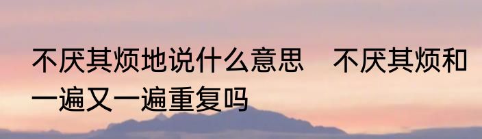 不厌其烦地说什么意思　不厌其烦和一遍又一遍重复吗