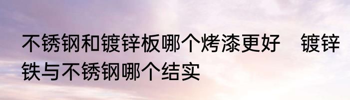 不锈钢和镀锌板哪个烤漆更好　镀锌铁与不锈钢哪个结实