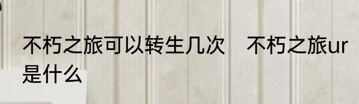 不朽之旅可以转生几次　不朽之旅ur是什么