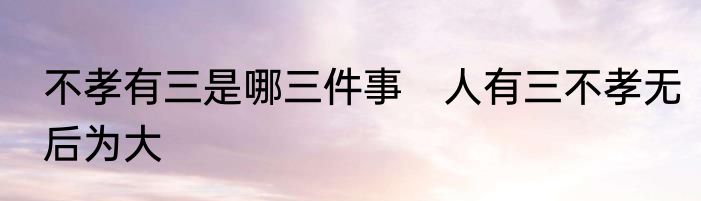 不孝有三是哪三件事　人有三不孝无后为大