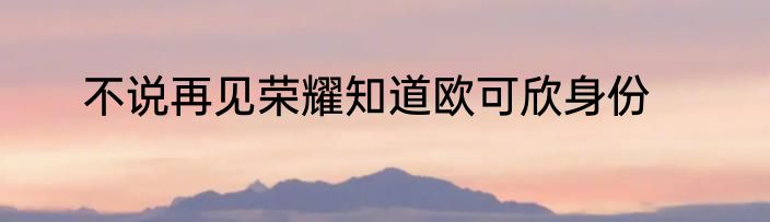 不说再见荣耀知道欧可欣身份