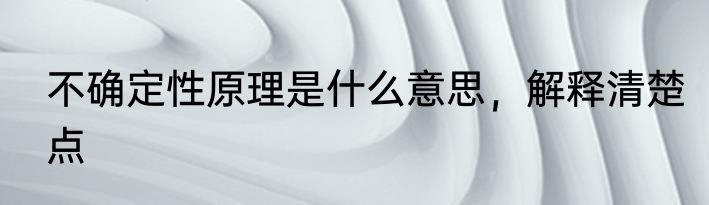 不确定性原理是什么意思，解释清楚点