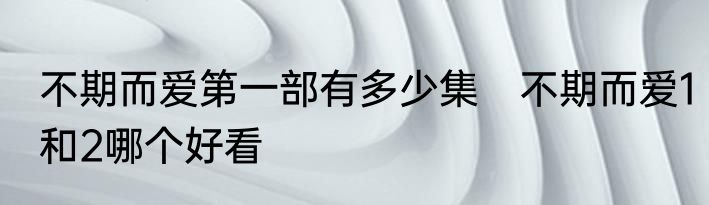 不期而爱第一部有多少集　不期而爱1和2哪个好看