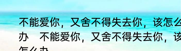 不能爱你，又舍不得失去你，该怎么办　不能爱你，又舍不得失去你，该怎么办