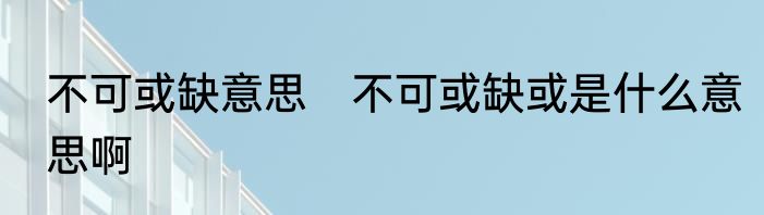 不可或缺意思　不可或缺或是什么意思啊
