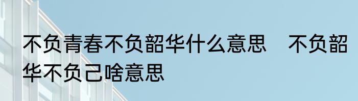 不负青春不负韶华什么意思　不负韶华不负己啥意思