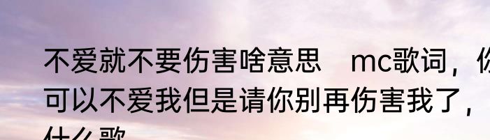 不爱就不要伤害啥意思　mc歌词，你可以不爱我但是请你别再伤害我了，什么歌