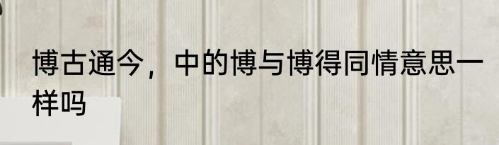 博古通今，中的博与博得同情意思一样吗